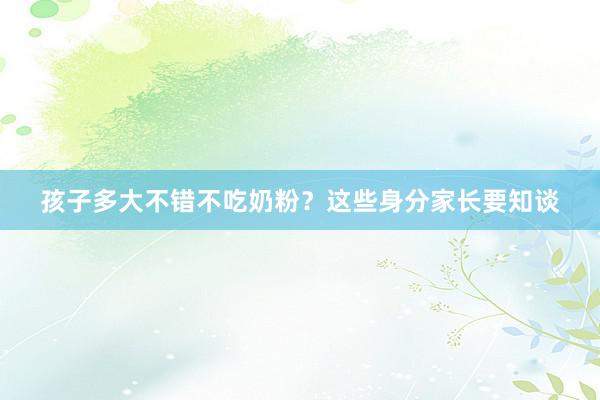 孩子多大不错不吃奶粉？这些身分家长要知谈